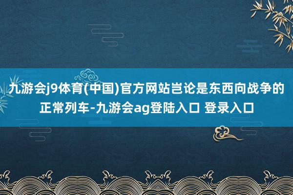 九游会j9体育(中国)官方网站岂论是东西向战争的正常列车-九游会ag登陆入口 登录入口