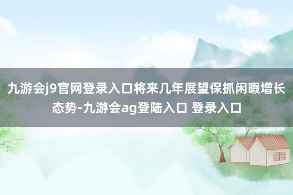九游会j9官网登录入口将来几年展望保抓闲暇增长态势-九游会ag登陆入口 登录入口