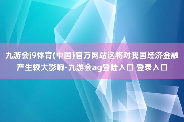 九游会j9体育(中国)官方网站这将对我国经济金融产生较大影响-九游会ag登陆入口 登录入口