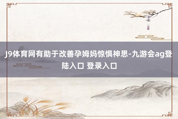J9体育网有助于改善孕姆妈惊惧神思-九游会ag登陆入口 登录入口