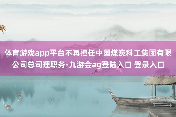 体育游戏app平台不再担任中国煤炭科工集团有限公司总司理职务-九游会ag登陆入口 登录入口
