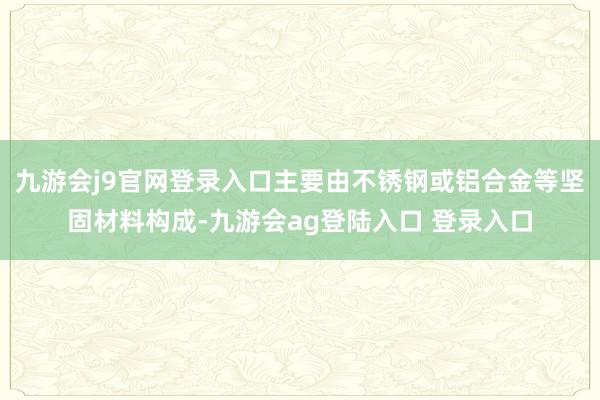 九游会j9官网登录入口主要由不锈钢或铝合金等坚固材料构成-九游会ag登陆入口 登录入口