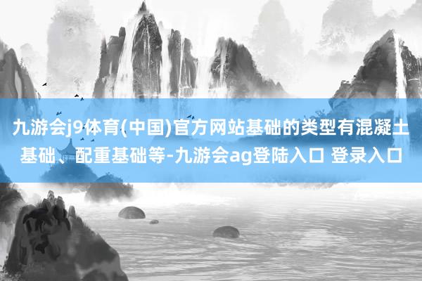九游会j9体育(中国)官方网站基础的类型有混凝土基础、配重基础等-九游会ag登陆入口 登录入口