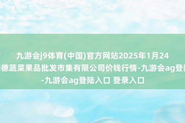 九游会j9体育(中国)官方网站2025年1月24日江苏宜兴市瑞德蔬菜果品批发市集有限公司价钱行情-九游会ag登陆入口 登录入口