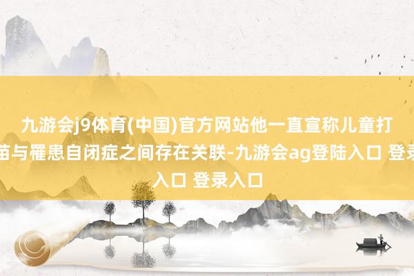九游会j9体育(中国)官方网站他一直宣称儿童打针疫苗与罹患自闭症之间存在关联-九游会ag登陆入口 登录入口