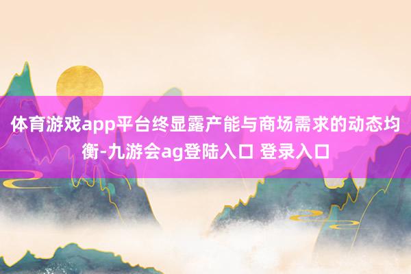 体育游戏app平台终显露产能与商场需求的动态均衡-九游会ag登陆入口 登录入口