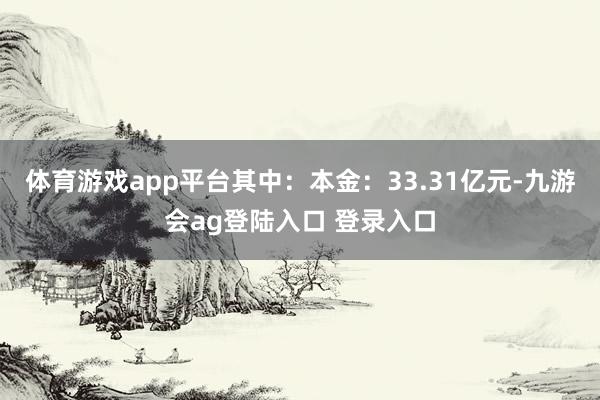 体育游戏app平台其中：本金：33.31亿元-九游会ag登陆入口 登录入口