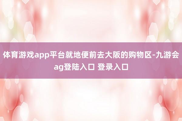 体育游戏app平台就地便前去大阪的购物区-九游会ag登陆入口 登录入口