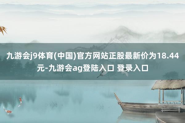 九游会j9体育(中国)官方网站正股最新价为18.44元-九游会ag登陆入口 登录入口