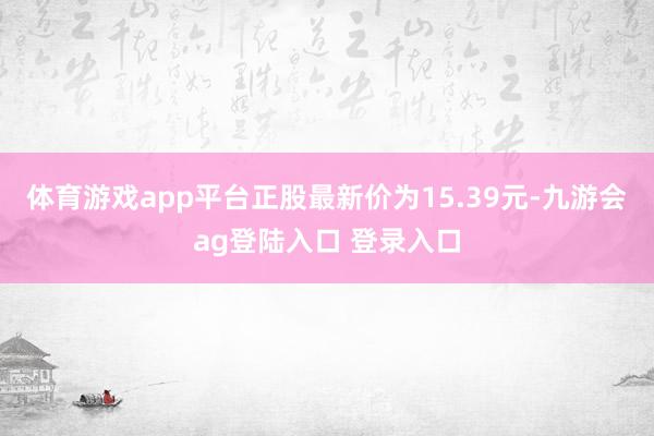体育游戏app平台正股最新价为15.39元-九游会ag登陆入口 登录入口
