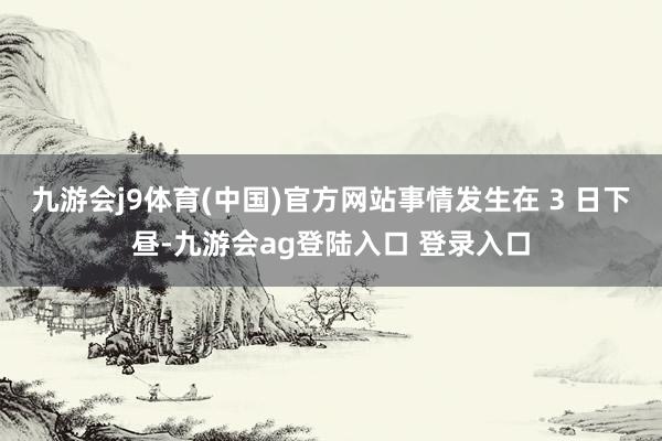 九游会j9体育(中国)官方网站事情发生在 3 日下昼-九游会ag登陆入口 登录入口