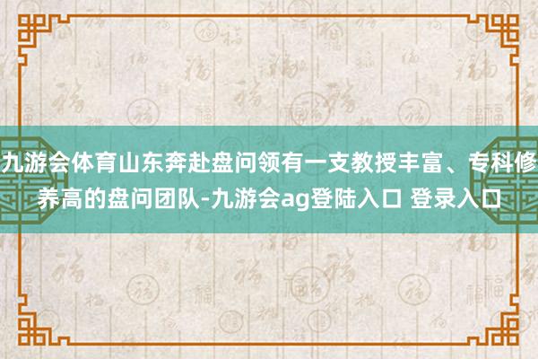 九游会体育山东奔赴盘问领有一支教授丰富、专科修养高的盘问团队-九游会ag登陆入口 登录入口