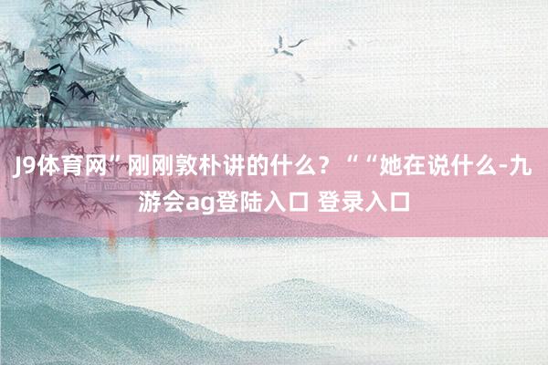 J9体育网”刚刚敦朴讲的什么？““她在说什么-九游会ag登陆入口 登录入口