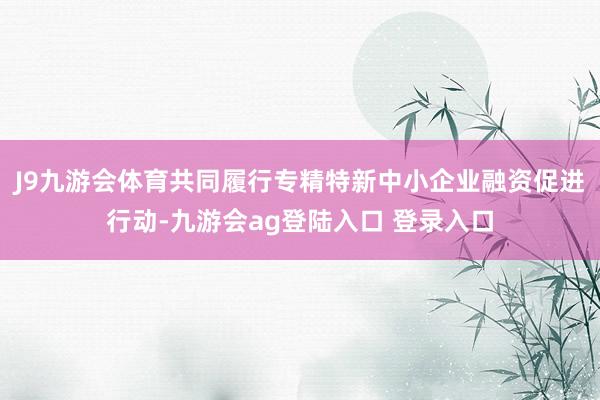 J9九游会体育共同履行专精特新中小企业融资促进行动-九游会ag登陆入口 登录入口