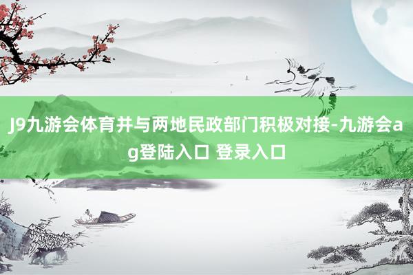 J9九游会体育并与两地民政部门积极对接-九游会ag登陆入口 登录入口