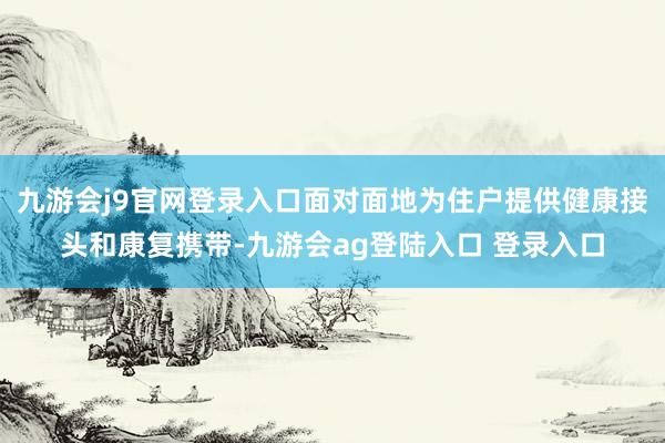 九游会j9官网登录入口面对面地为住户提供健康接头和康复携带-九游会ag登陆入口 登录入口