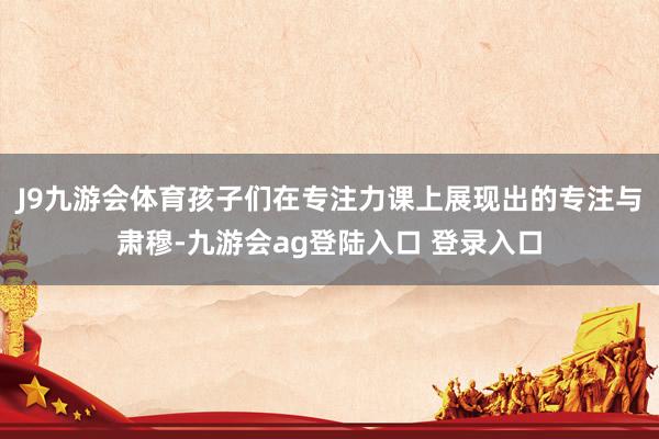J9九游会体育孩子们在专注力课上展现出的专注与肃穆-九游会ag登陆入口 登录入口