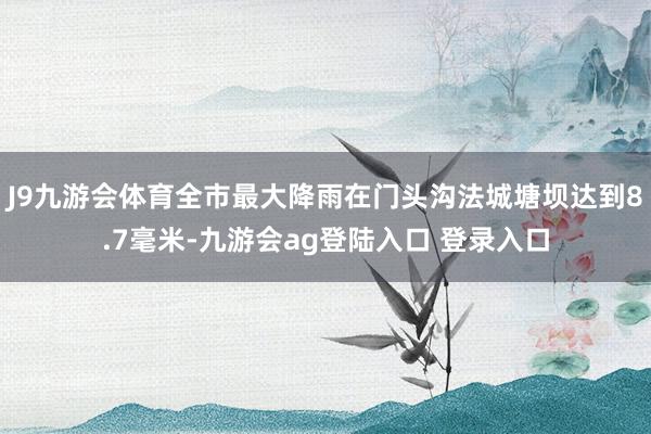 J9九游会体育全市最大降雨在门头沟法城塘坝达到8.7毫米-九游会ag登陆入口 登录入口