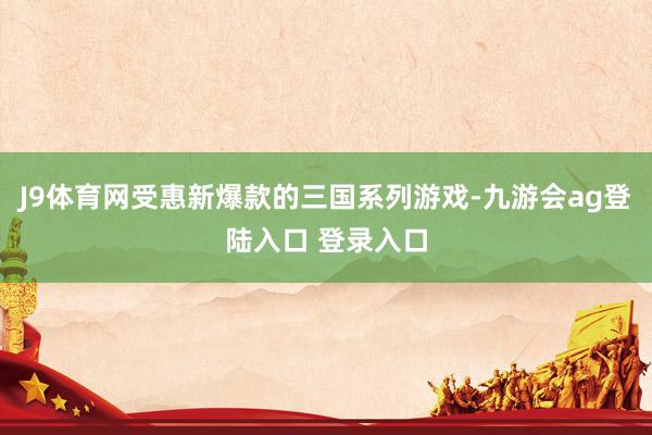 J9体育网受惠新爆款的三国系列游戏-九游会ag登陆入口 登录入口