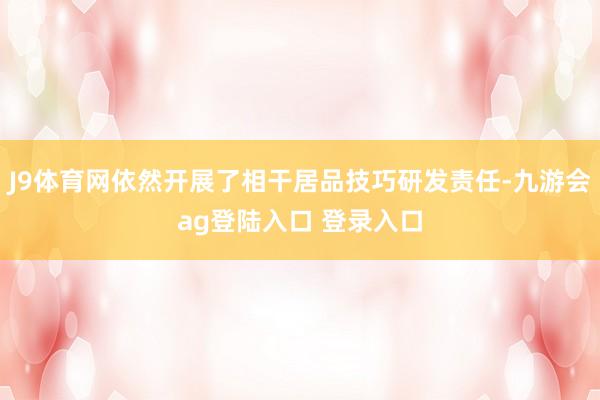 J9体育网依然开展了相干居品技巧研发责任-九游会ag登陆入口 登录入口