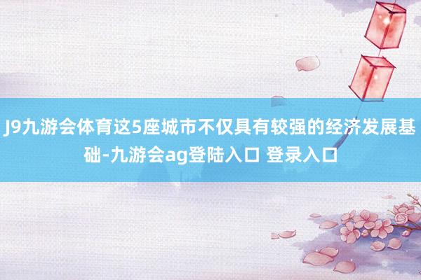 J9九游会体育这5座城市不仅具有较强的经济发展基础-九游会ag登陆入口 登录入口