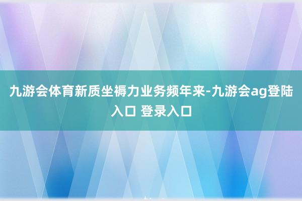 九游会体育新质坐褥力业务频年来-九游会ag登陆入口 登录入口