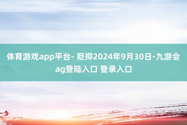 体育游戏app平台- 贬抑2024年9月30日-九游会ag登陆入口 登录入口