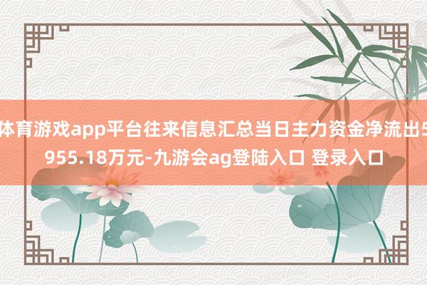 体育游戏app平台往来信息汇总当日主力资金净流出5955.18万元-九游会ag登陆入口 登录入口