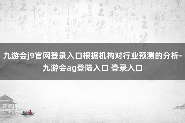 九游会j9官网登录入口根据机构对行业预测的分析-九游会ag登陆入口 登录入口
