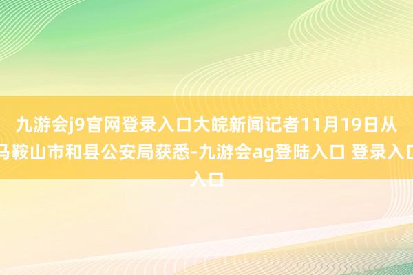 九游会j9官网登录入口大皖新闻记者11月19日从马鞍山市和县公安局获悉-九游会ag登陆入口 登录入口