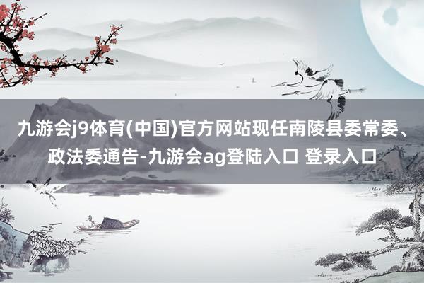 九游会j9体育(中国)官方网站现任南陵县委常委、政法委通告-九游会ag登陆入口 登录入口