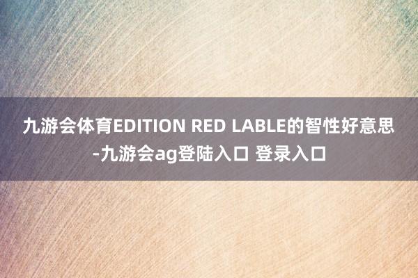 九游会体育EDITION RED LABLE的智性好意思-九游会ag登陆入口 登录入口