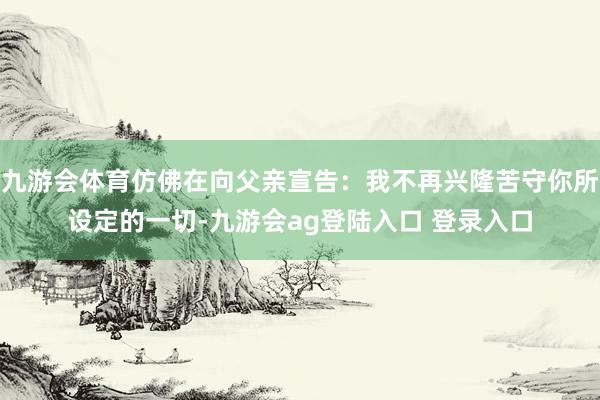 九游会体育仿佛在向父亲宣告：我不再兴隆苦守你所设定的一切-九游会ag登陆入口 登录入口
