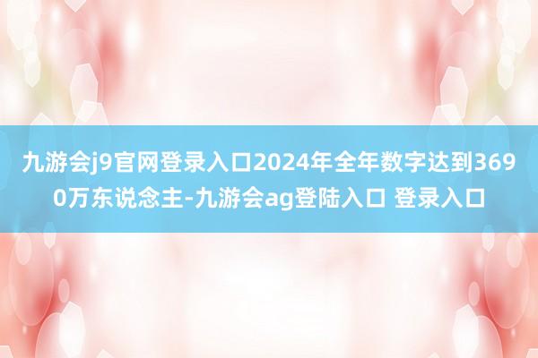 九游会j9官网登录入口2024年全年数字达到3690万东说念主-九游会ag登陆入口 登录入口