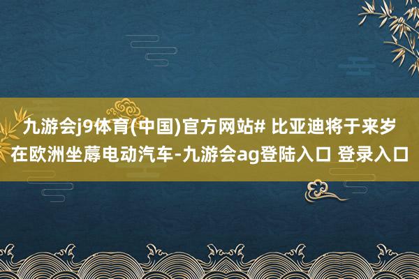 九游会j9体育(中国)官方网站# 比亚迪将于来岁在欧洲坐蓐电动汽车-九游会ag登陆入口 登录入口