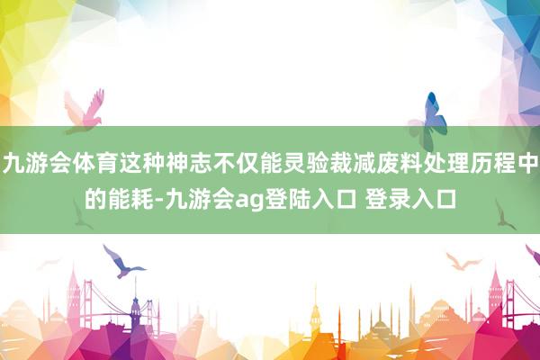 九游会体育这种神志不仅能灵验裁减废料处理历程中的能耗-九游会ag登陆入口 登录入口