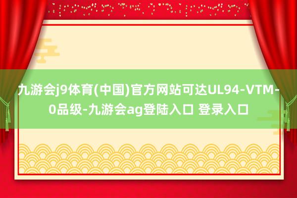 九游会j9体育(中国)官方网站可达UL94-VTM-0品级-九游会ag登陆入口 登录入口