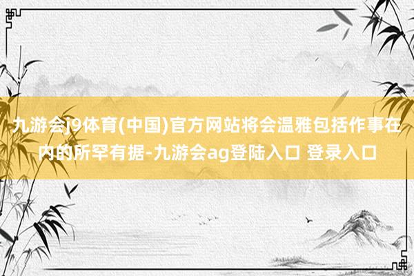 九游会j9体育(中国)官方网站将会温雅包括作事在内的所罕有据-九游会ag登陆入口 登录入口