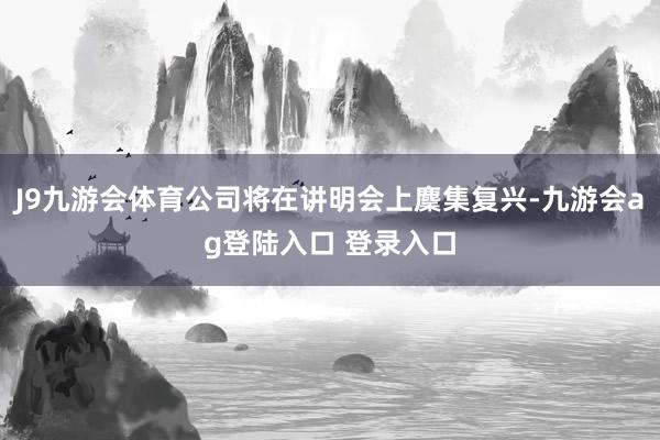 J9九游会体育公司将在讲明会上麇集复兴-九游会ag登陆入口 登录入口