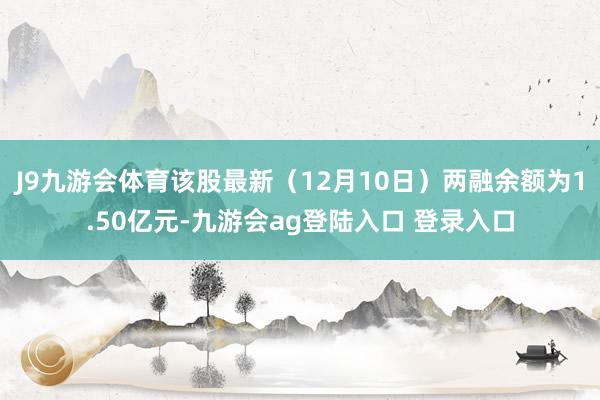 J9九游会体育该股最新（12月10日）两融余额为1.50亿元-九游会ag登陆入口 登录入口