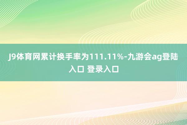 J9体育网累计换手率为111.11%-九游会ag登陆入口 登录入口