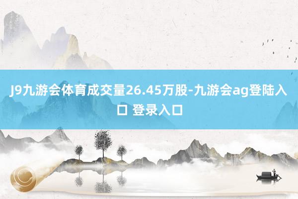 J9九游会体育成交量26.45万股-九游会ag登陆入口 登录入口