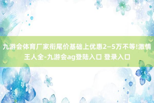 九游会体育厂家衔尾价基础上优惠2—5万不等!激情王人全-九游会ag登陆入口 登录入口