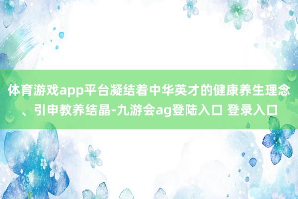 体育游戏app平台凝结着中华英才的健康养生理念、引申教养结晶-九游会ag登陆入口 登录入口