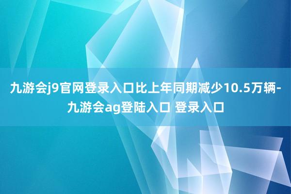 九游会j9官网登录入口比上年同期减少10.5万辆-九游会ag登陆入口 登录入口