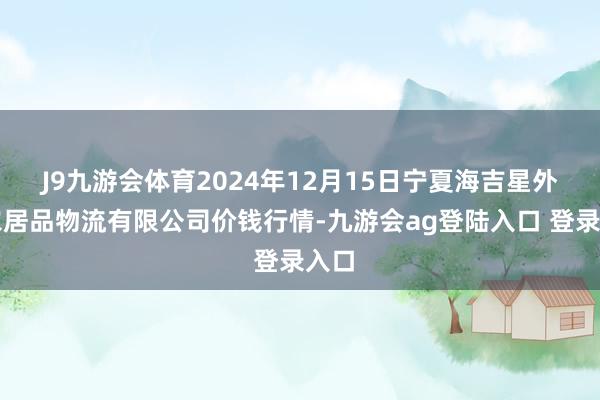 J9九游会体育2024年12月15日宁夏海吉星外洋农居品物流有限公司价钱行情-九游会ag登陆入口 登录入口