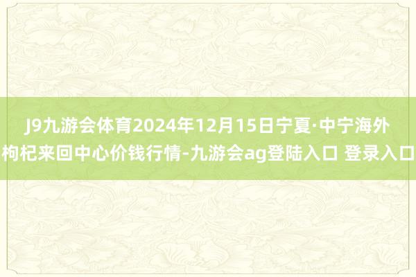 J9九游会体育2024年12月15日宁夏·中宁海外枸杞来回中心价钱行情-九游会ag登陆入口 登录入口