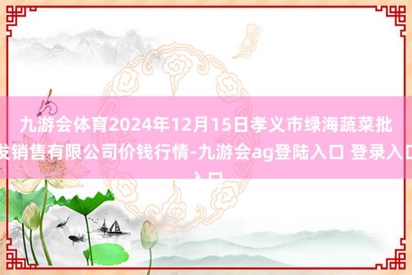 九游会体育2024年12月15日孝义市绿海蔬菜批发销售有限公司价钱行情-九游会ag登陆入口 登录入口