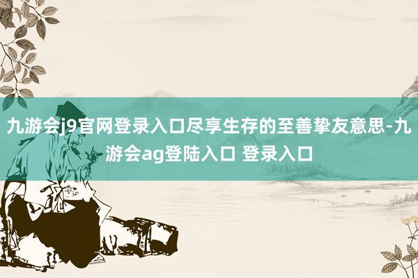 九游会j9官网登录入口尽享生存的至善挚友意思-九游会ag登陆入口 登录入口