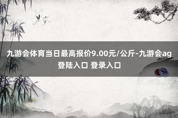 九游会体育当日最高报价9.00元/公斤-九游会ag登陆入口 登录入口